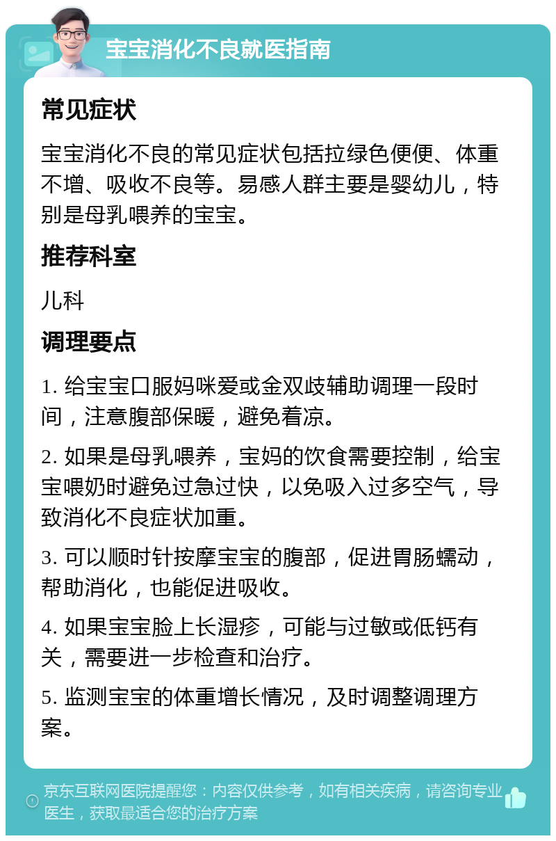 宝宝消化不良就医指南 常见症状 宝宝消化不良的常见症状包括拉绿色便便、体重不增、吸收不良等。易感人群主要是婴幼儿，特别是母乳喂养的宝宝。 推荐科室 儿科 调理要点 1. 给宝宝口服妈咪爱或金双歧辅助调理一段时间，注意腹部保暖，避免着凉。 2. 如果是母乳喂养，宝妈的饮食需要控制，给宝宝喂奶时避免过急过快，以免吸入过多空气，导致消化不良症状加重。 3. 可以顺时针按摩宝宝的腹部，促进胃肠蠕动，帮助消化，也能促进吸收。 4. 如果宝宝脸上长湿疹，可能与过敏或低钙有关，需要进一步检查和治疗。 5. 监测宝宝的体重增长情况，及时调整调理方案。