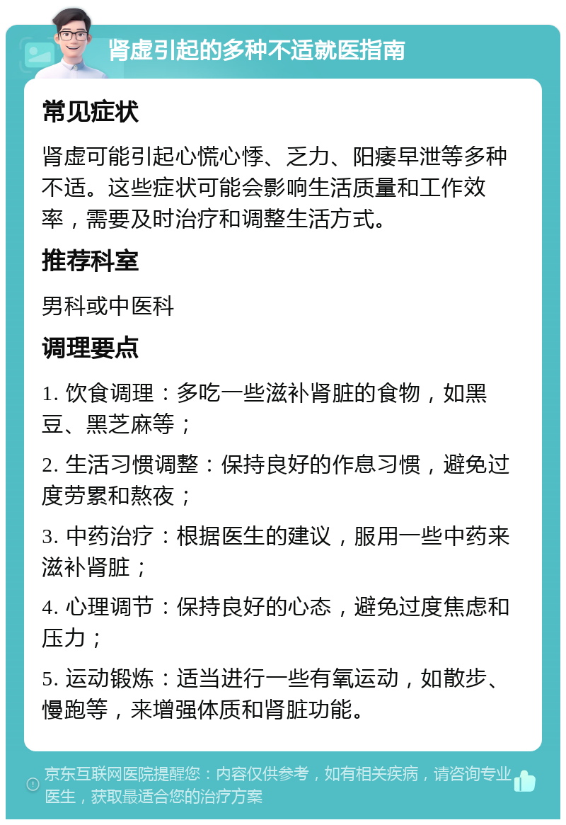 肾虚引起的多种不适就医指南 常见症状 肾虚可能引起心慌心悸、乏力、阳痿早泄等多种不适。这些症状可能会影响生活质量和工作效率，需要及时治疗和调整生活方式。 推荐科室 男科或中医科 调理要点 1. 饮食调理：多吃一些滋补肾脏的食物，如黑豆、黑芝麻等； 2. 生活习惯调整：保持良好的作息习惯，避免过度劳累和熬夜； 3. 中药治疗：根据医生的建议，服用一些中药来滋补肾脏； 4. 心理调节：保持良好的心态，避免过度焦虑和压力； 5. 运动锻炼：适当进行一些有氧运动，如散步、慢跑等，来增强体质和肾脏功能。