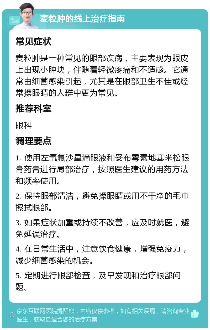 麦粒肿的线上治疗指南 常见症状 麦粒肿是一种常见的眼部疾病，主要表现为眼皮上出现小肿块，伴随着轻微疼痛和不适感。它通常由细菌感染引起，尤其是在眼部卫生不佳或经常揉眼睛的人群中更为常见。 推荐科室 眼科 调理要点 1. 使用左氧氟沙星滴眼液和妥布霉素地塞米松眼膏药膏进行局部治疗，按照医生建议的用药方法和频率使用。 2. 保持眼部清洁，避免揉眼睛或用不干净的毛巾擦拭眼部。 3. 如果症状加重或持续不改善，应及时就医，避免延误治疗。 4. 在日常生活中，注意饮食健康，增强免疫力，减少细菌感染的机会。 5. 定期进行眼部检查，及早发现和治疗眼部问题。