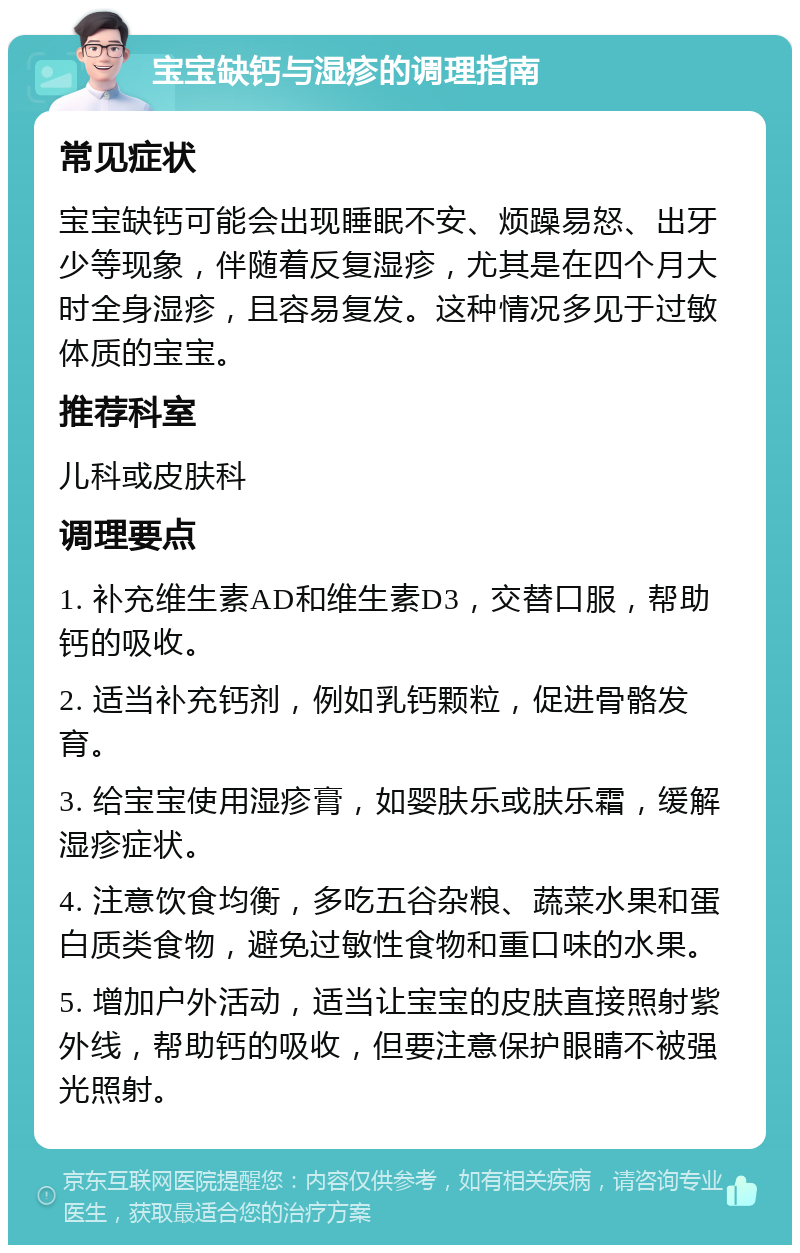 宝宝缺钙与湿疹的调理指南 常见症状 宝宝缺钙可能会出现睡眠不安、烦躁易怒、出牙少等现象，伴随着反复湿疹，尤其是在四个月大时全身湿疹，且容易复发。这种情况多见于过敏体质的宝宝。 推荐科室 儿科或皮肤科 调理要点 1. 补充维生素AD和维生素D3，交替口服，帮助钙的吸收。 2. 适当补充钙剂，例如乳钙颗粒，促进骨骼发育。 3. 给宝宝使用湿疹膏，如婴肤乐或肤乐霜，缓解湿疹症状。 4. 注意饮食均衡，多吃五谷杂粮、蔬菜水果和蛋白质类食物，避免过敏性食物和重口味的水果。 5. 增加户外活动，适当让宝宝的皮肤直接照射紫外线，帮助钙的吸收，但要注意保护眼睛不被强光照射。