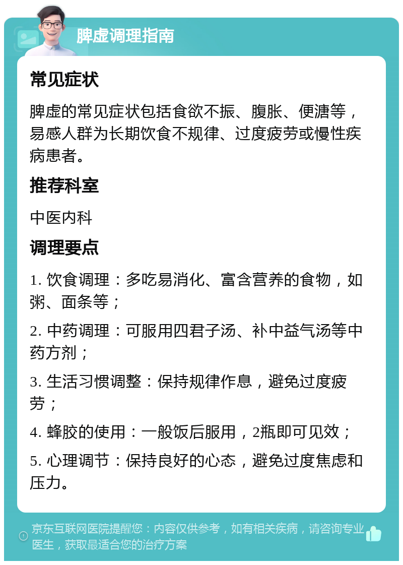 脾虚调理指南 常见症状 脾虚的常见症状包括食欲不振、腹胀、便溏等，易感人群为长期饮食不规律、过度疲劳或慢性疾病患者。 推荐科室 中医内科 调理要点 1. 饮食调理：多吃易消化、富含营养的食物，如粥、面条等； 2. 中药调理：可服用四君子汤、补中益气汤等中药方剂； 3. 生活习惯调整：保持规律作息，避免过度疲劳； 4. 蜂胶的使用：一般饭后服用，2瓶即可见效； 5. 心理调节：保持良好的心态，避免过度焦虑和压力。