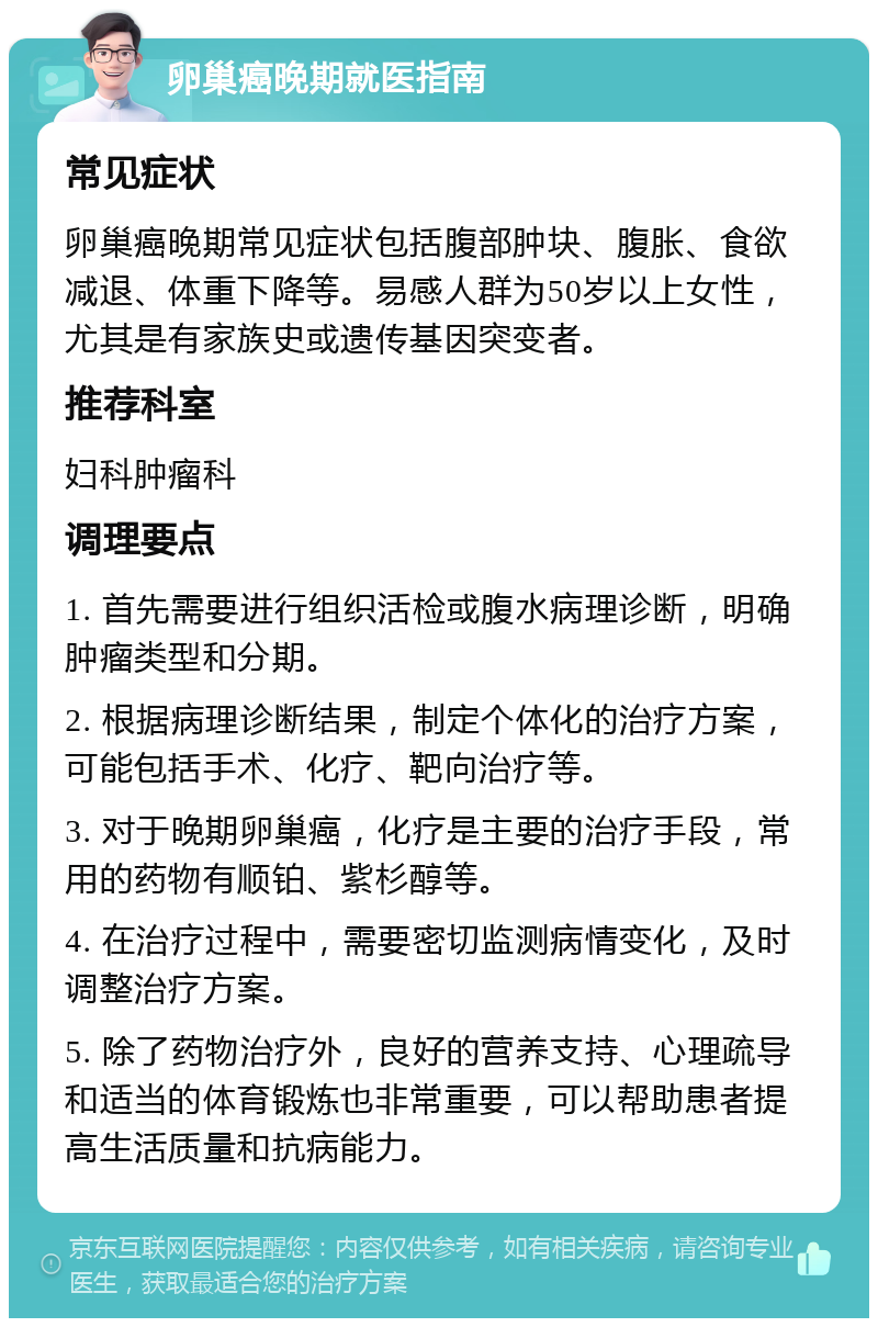 卵巢癌晚期就医指南 常见症状 卵巢癌晚期常见症状包括腹部肿块、腹胀、食欲减退、体重下降等。易感人群为50岁以上女性，尤其是有家族史或遗传基因突变者。 推荐科室 妇科肿瘤科 调理要点 1. 首先需要进行组织活检或腹水病理诊断，明确肿瘤类型和分期。 2. 根据病理诊断结果，制定个体化的治疗方案，可能包括手术、化疗、靶向治疗等。 3. 对于晚期卵巢癌，化疗是主要的治疗手段，常用的药物有顺铂、紫杉醇等。 4. 在治疗过程中，需要密切监测病情变化，及时调整治疗方案。 5. 除了药物治疗外，良好的营养支持、心理疏导和适当的体育锻炼也非常重要，可以帮助患者提高生活质量和抗病能力。