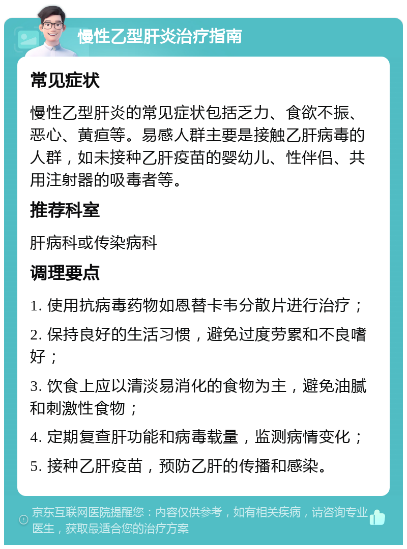 慢性乙型肝炎治疗指南 常见症状 慢性乙型肝炎的常见症状包括乏力、食欲不振、恶心、黄疸等。易感人群主要是接触乙肝病毒的人群，如未接种乙肝疫苗的婴幼儿、性伴侣、共用注射器的吸毒者等。 推荐科室 肝病科或传染病科 调理要点 1. 使用抗病毒药物如恩替卡韦分散片进行治疗； 2. 保持良好的生活习惯，避免过度劳累和不良嗜好； 3. 饮食上应以清淡易消化的食物为主，避免油腻和刺激性食物； 4. 定期复查肝功能和病毒载量，监测病情变化； 5. 接种乙肝疫苗，预防乙肝的传播和感染。