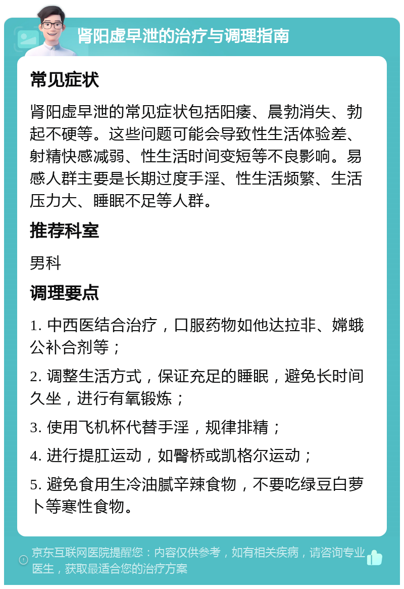 肾阳虚早泄的治疗与调理指南 常见症状 肾阳虚早泄的常见症状包括阳痿、晨勃消失、勃起不硬等。这些问题可能会导致性生活体验差、射精快感减弱、性生活时间变短等不良影响。易感人群主要是长期过度手淫、性生活频繁、生活压力大、睡眠不足等人群。 推荐科室 男科 调理要点 1. 中西医结合治疗，口服药物如他达拉非、嫦蛾公补合剂等； 2. 调整生活方式，保证充足的睡眠，避免长时间久坐，进行有氧锻炼； 3. 使用飞机杯代替手淫，规律排精； 4. 进行提肛运动，如臀桥或凯格尔运动； 5. 避免食用生冷油腻辛辣食物，不要吃绿豆白萝卜等寒性食物。