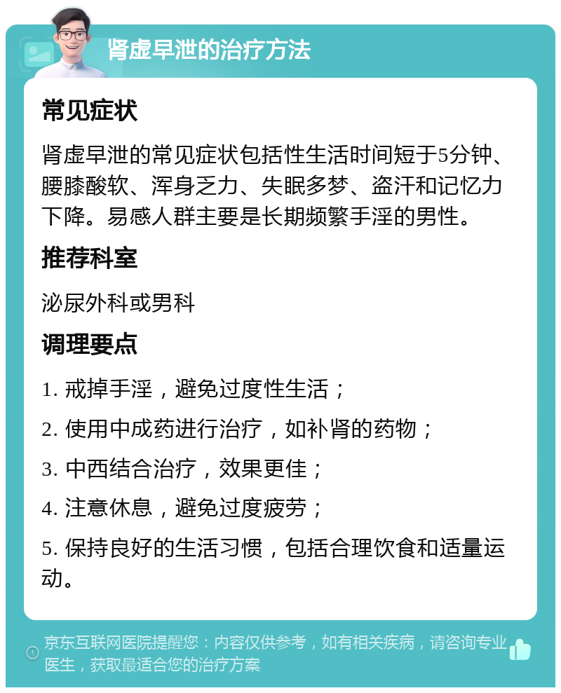 肾虚早泄的治疗方法 常见症状 肾虚早泄的常见症状包括性生活时间短于5分钟、腰膝酸软、浑身乏力、失眠多梦、盗汗和记忆力下降。易感人群主要是长期频繁手淫的男性。 推荐科室 泌尿外科或男科 调理要点 1. 戒掉手淫，避免过度性生活； 2. 使用中成药进行治疗，如补肾的药物； 3. 中西结合治疗，效果更佳； 4. 注意休息，避免过度疲劳； 5. 保持良好的生活习惯，包括合理饮食和适量运动。