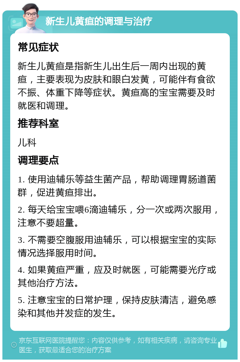 新生儿黄疸的调理与治疗 常见症状 新生儿黄疸是指新生儿出生后一周内出现的黄疸，主要表现为皮肤和眼白发黄，可能伴有食欲不振、体重下降等症状。黄疸高的宝宝需要及时就医和调理。 推荐科室 儿科 调理要点 1. 使用迪辅乐等益生菌产品，帮助调理胃肠道菌群，促进黄疸排出。 2. 每天给宝宝喂6滴迪辅乐，分一次或两次服用，注意不要超量。 3. 不需要空腹服用迪辅乐，可以根据宝宝的实际情况选择服用时间。 4. 如果黄疸严重，应及时就医，可能需要光疗或其他治疗方法。 5. 注意宝宝的日常护理，保持皮肤清洁，避免感染和其他并发症的发生。