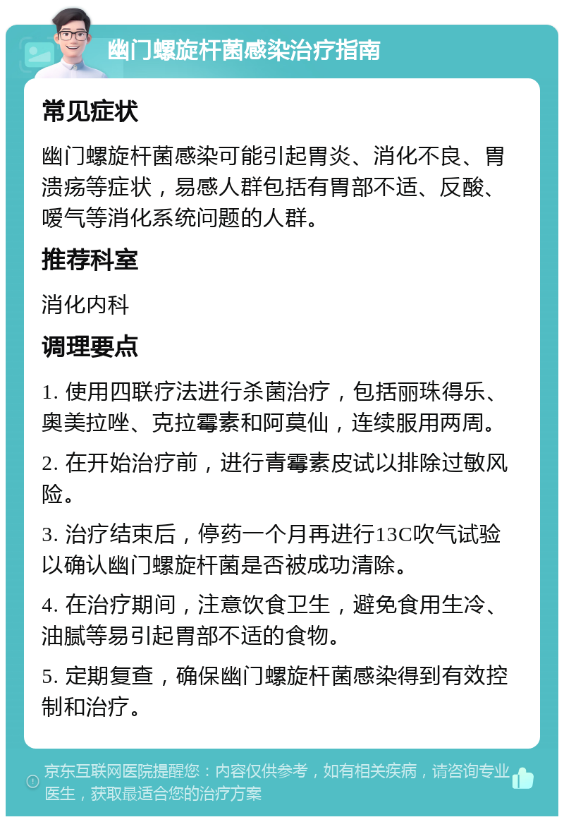 幽门螺旋杆菌感染治疗指南 常见症状 幽门螺旋杆菌感染可能引起胃炎、消化不良、胃溃疡等症状，易感人群包括有胃部不适、反酸、嗳气等消化系统问题的人群。 推荐科室 消化内科 调理要点 1. 使用四联疗法进行杀菌治疗，包括丽珠得乐、奥美拉唑、克拉霉素和阿莫仙，连续服用两周。 2. 在开始治疗前，进行青霉素皮试以排除过敏风险。 3. 治疗结束后，停药一个月再进行13C吹气试验以确认幽门螺旋杆菌是否被成功清除。 4. 在治疗期间，注意饮食卫生，避免食用生冷、油腻等易引起胃部不适的食物。 5. 定期复查，确保幽门螺旋杆菌感染得到有效控制和治疗。