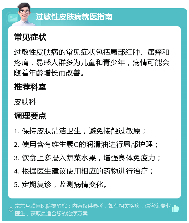 过敏性皮肤病就医指南 常见症状 过敏性皮肤病的常见症状包括局部红肿、瘙痒和疼痛，易感人群多为儿童和青少年，病情可能会随着年龄增长而改善。 推荐科室 皮肤科 调理要点 1. 保持皮肤清洁卫生，避免接触过敏原； 2. 使用含有维生素C的润滑油进行局部护理； 3. 饮食上多摄入蔬菜水果，增强身体免疫力； 4. 根据医生建议使用相应的药物进行治疗； 5. 定期复诊，监测病情变化。