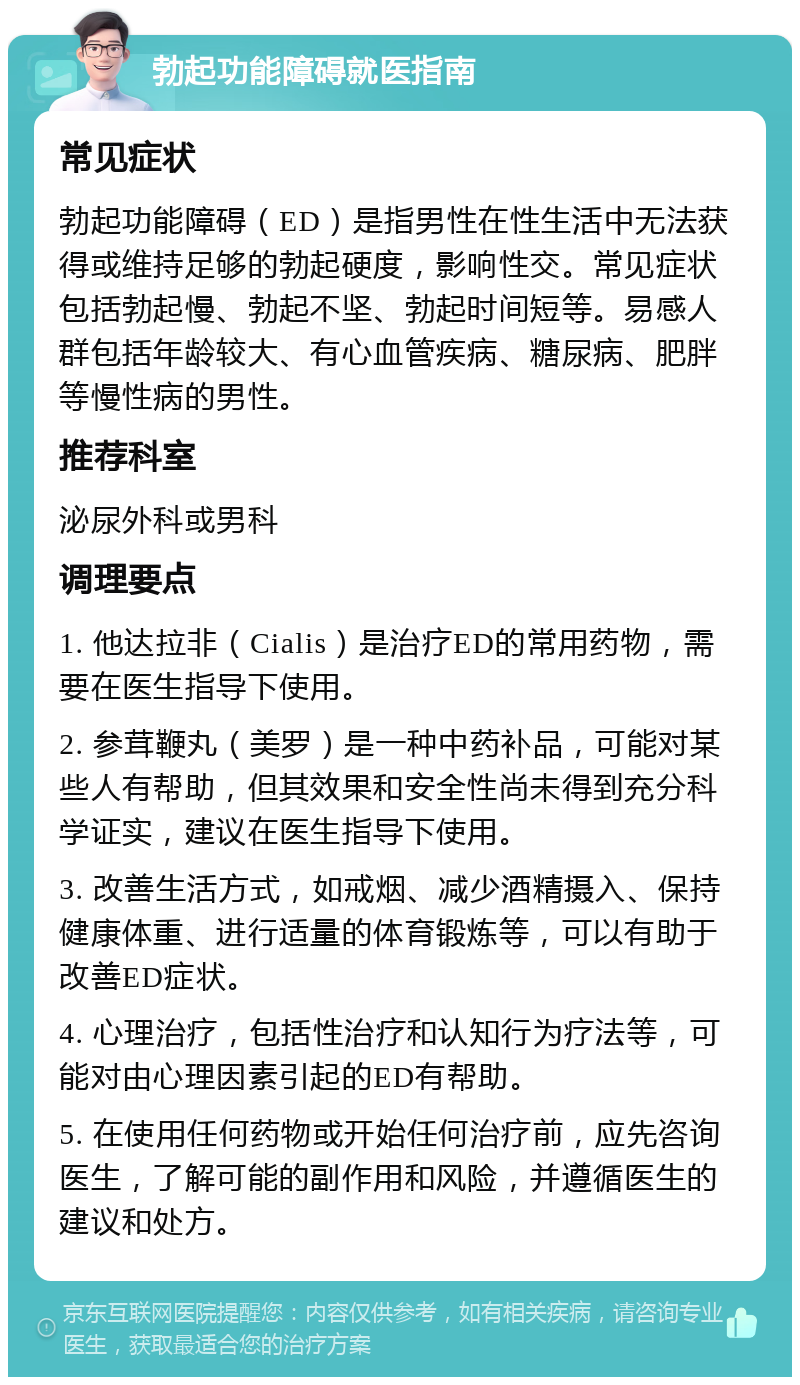 勃起功能障碍就医指南 常见症状 勃起功能障碍（ED）是指男性在性生活中无法获得或维持足够的勃起硬度，影响性交。常见症状包括勃起慢、勃起不坚、勃起时间短等。易感人群包括年龄较大、有心血管疾病、糖尿病、肥胖等慢性病的男性。 推荐科室 泌尿外科或男科 调理要点 1. 他达拉非（Cialis）是治疗ED的常用药物，需要在医生指导下使用。 2. 参茸鞭丸（美罗）是一种中药补品，可能对某些人有帮助，但其效果和安全性尚未得到充分科学证实，建议在医生指导下使用。 3. 改善生活方式，如戒烟、减少酒精摄入、保持健康体重、进行适量的体育锻炼等，可以有助于改善ED症状。 4. 心理治疗，包括性治疗和认知行为疗法等，可能对由心理因素引起的ED有帮助。 5. 在使用任何药物或开始任何治疗前，应先咨询医生，了解可能的副作用和风险，并遵循医生的建议和处方。