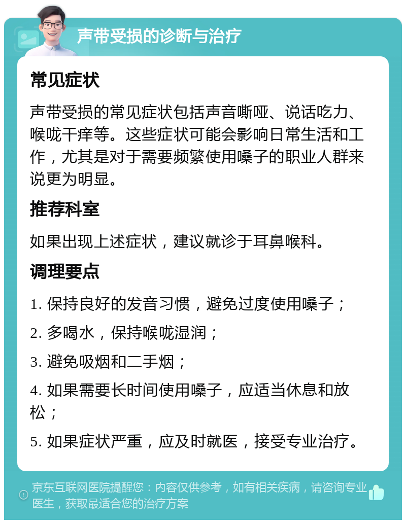 声带受损的诊断与治疗 常见症状 声带受损的常见症状包括声音嘶哑、说话吃力、喉咙干痒等。这些症状可能会影响日常生活和工作，尤其是对于需要频繁使用嗓子的职业人群来说更为明显。 推荐科室 如果出现上述症状，建议就诊于耳鼻喉科。 调理要点 1. 保持良好的发音习惯，避免过度使用嗓子； 2. 多喝水，保持喉咙湿润； 3. 避免吸烟和二手烟； 4. 如果需要长时间使用嗓子，应适当休息和放松； 5. 如果症状严重，应及时就医，接受专业治疗。