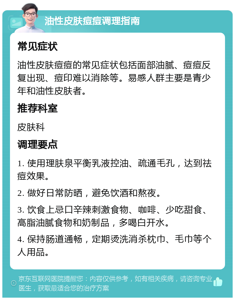 油性皮肤痘痘调理指南 常见症状 油性皮肤痘痘的常见症状包括面部油腻、痘痘反复出现、痘印难以消除等。易感人群主要是青少年和油性皮肤者。 推荐科室 皮肤科 调理要点 1. 使用理肤泉平衡乳液控油、疏通毛孔，达到祛痘效果。 2. 做好日常防晒，避免饮酒和熬夜。 3. 饮食上忌口辛辣刺激食物、咖啡、少吃甜食、高脂油腻食物和奶制品，多喝白开水。 4. 保持肠道通畅，定期烫洗消杀枕巾、毛巾等个人用品。