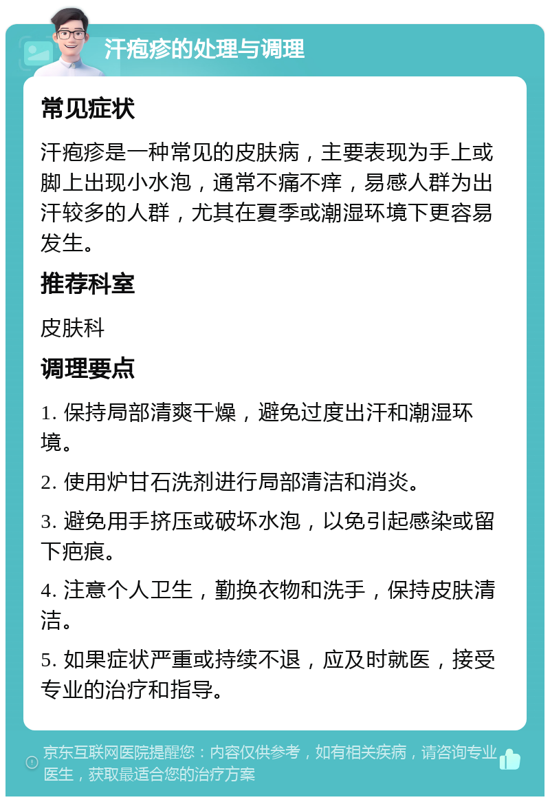 汗疱疹的处理与调理 常见症状 汗疱疹是一种常见的皮肤病，主要表现为手上或脚上出现小水泡，通常不痛不痒，易感人群为出汗较多的人群，尤其在夏季或潮湿环境下更容易发生。 推荐科室 皮肤科 调理要点 1. 保持局部清爽干燥，避免过度出汗和潮湿环境。 2. 使用炉甘石洗剂进行局部清洁和消炎。 3. 避免用手挤压或破坏水泡，以免引起感染或留下疤痕。 4. 注意个人卫生，勤换衣物和洗手，保持皮肤清洁。 5. 如果症状严重或持续不退，应及时就医，接受专业的治疗和指导。