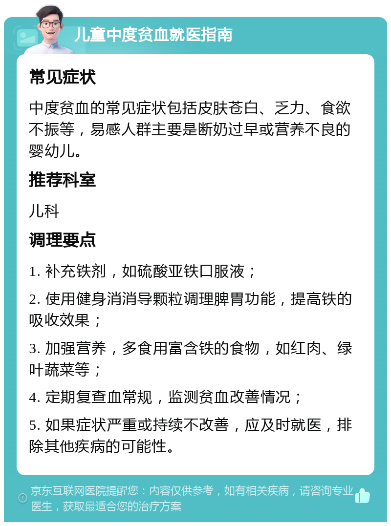 儿童中度贫血就医指南 常见症状 中度贫血的常见症状包括皮肤苍白、乏力、食欲不振等，易感人群主要是断奶过早或营养不良的婴幼儿。 推荐科室 儿科 调理要点 1. 补充铁剂，如硫酸亚铁口服液； 2. 使用健身消消导颗粒调理脾胃功能，提高铁的吸收效果； 3. 加强营养，多食用富含铁的食物，如红肉、绿叶蔬菜等； 4. 定期复查血常规，监测贫血改善情况； 5. 如果症状严重或持续不改善，应及时就医，排除其他疾病的可能性。