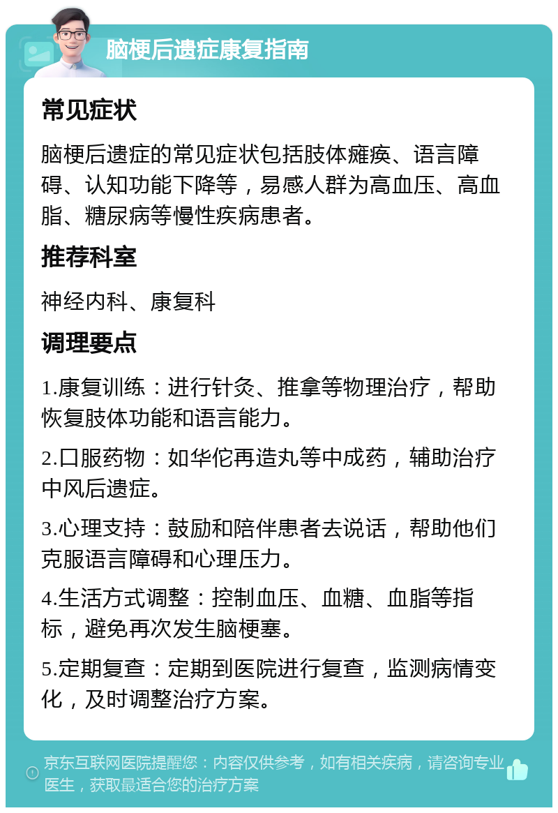 脑梗后遗症康复指南 常见症状 脑梗后遗症的常见症状包括肢体瘫痪、语言障碍、认知功能下降等，易感人群为高血压、高血脂、糖尿病等慢性疾病患者。 推荐科室 神经内科、康复科 调理要点 1.康复训练：进行针灸、推拿等物理治疗，帮助恢复肢体功能和语言能力。 2.口服药物：如华佗再造丸等中成药，辅助治疗中风后遗症。 3.心理支持：鼓励和陪伴患者去说话，帮助他们克服语言障碍和心理压力。 4.生活方式调整：控制血压、血糖、血脂等指标，避免再次发生脑梗塞。 5.定期复查：定期到医院进行复查，监测病情变化，及时调整治疗方案。