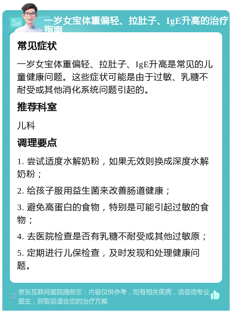 一岁女宝体重偏轻、拉肚子、IgE升高的治疗指南 常见症状 一岁女宝体重偏轻、拉肚子、IgE升高是常见的儿童健康问题。这些症状可能是由于过敏、乳糖不耐受或其他消化系统问题引起的。 推荐科室 儿科 调理要点 1. 尝试适度水解奶粉，如果无效则换成深度水解奶粉； 2. 给孩子服用益生菌来改善肠道健康； 3. 避免高蛋白的食物，特别是可能引起过敏的食物； 4. 去医院检查是否有乳糖不耐受或其他过敏原； 5. 定期进行儿保检查，及时发现和处理健康问题。