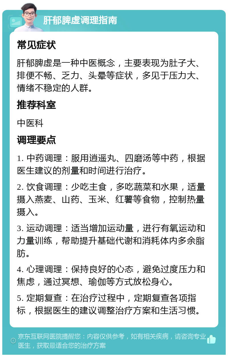 肝郁脾虚调理指南 常见症状 肝郁脾虚是一种中医概念，主要表现为肚子大、排便不畅、乏力、头晕等症状，多见于压力大、情绪不稳定的人群。 推荐科室 中医科 调理要点 1. 中药调理：服用逍遥丸、四磨汤等中药，根据医生建议的剂量和时间进行治疗。 2. 饮食调理：少吃主食，多吃蔬菜和水果，适量摄入燕麦、山药、玉米、红薯等食物，控制热量摄入。 3. 运动调理：适当增加运动量，进行有氧运动和力量训练，帮助提升基础代谢和消耗体内多余脂肪。 4. 心理调理：保持良好的心态，避免过度压力和焦虑，通过冥想、瑜伽等方式放松身心。 5. 定期复查：在治疗过程中，定期复查各项指标，根据医生的建议调整治疗方案和生活习惯。