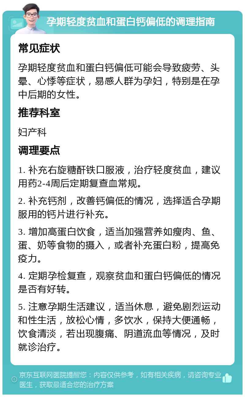 孕期轻度贫血和蛋白钙偏低的调理指南 常见症状 孕期轻度贫血和蛋白钙偏低可能会导致疲劳、头晕、心悸等症状，易感人群为孕妇，特别是在孕中后期的女性。 推荐科室 妇产科 调理要点 1. 补充右旋糖酐铁口服液，治疗轻度贫血，建议用药2-4周后定期复查血常规。 2. 补充钙剂，改善钙偏低的情况，选择适合孕期服用的钙片进行补充。 3. 增加高蛋白饮食，适当加强营养如瘦肉、鱼、蛋、奶等食物的摄入，或者补充蛋白粉，提高免疫力。 4. 定期孕检复查，观察贫血和蛋白钙偏低的情况是否有好转。 5. 注意孕期生活建议，适当休息，避免剧烈运动和性生活，放松心情，多饮水，保持大便通畅，饮食清淡，若出现腹痛、阴道流血等情况，及时就诊治疗。