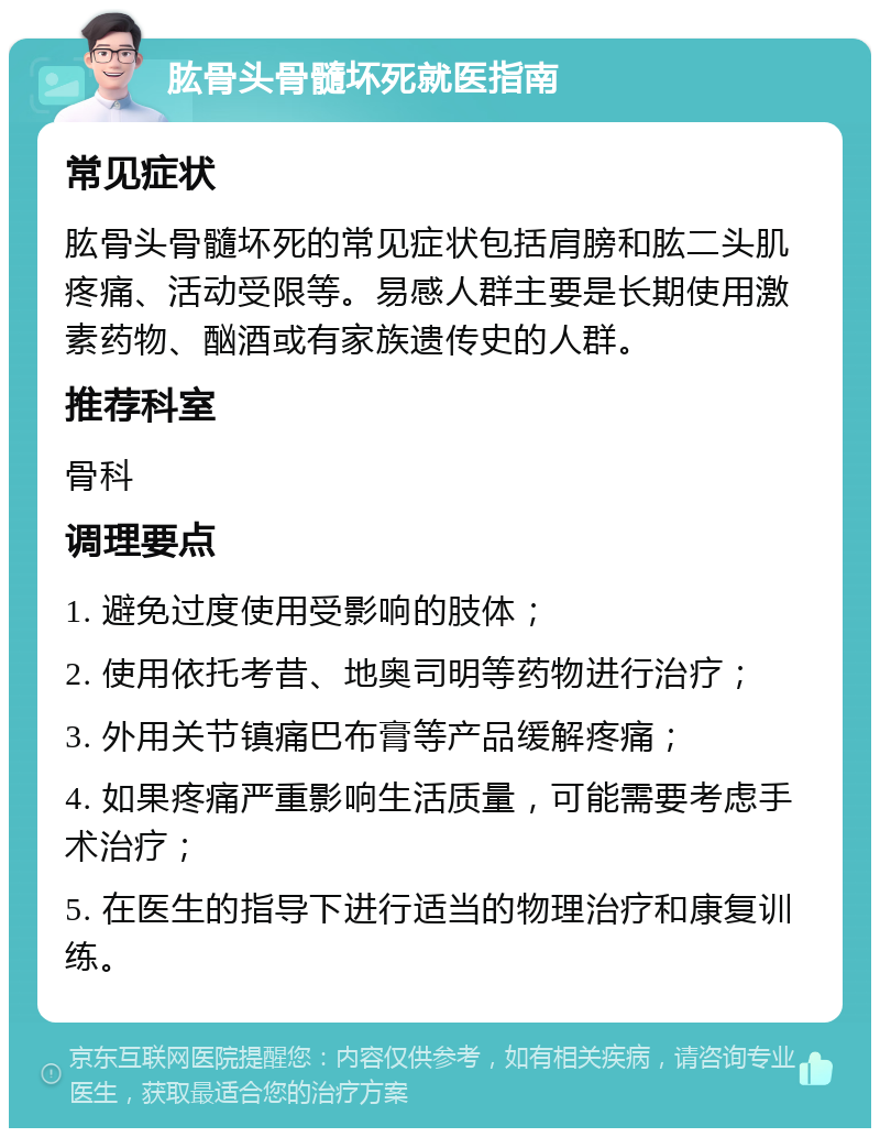 肱骨头骨髓坏死就医指南 常见症状 肱骨头骨髓坏死的常见症状包括肩膀和肱二头肌疼痛、活动受限等。易感人群主要是长期使用激素药物、酗酒或有家族遗传史的人群。 推荐科室 骨科 调理要点 1. 避免过度使用受影响的肢体； 2. 使用依托考昔、地奥司明等药物进行治疗； 3. 外用关节镇痛巴布膏等产品缓解疼痛； 4. 如果疼痛严重影响生活质量，可能需要考虑手术治疗； 5. 在医生的指导下进行适当的物理治疗和康复训练。