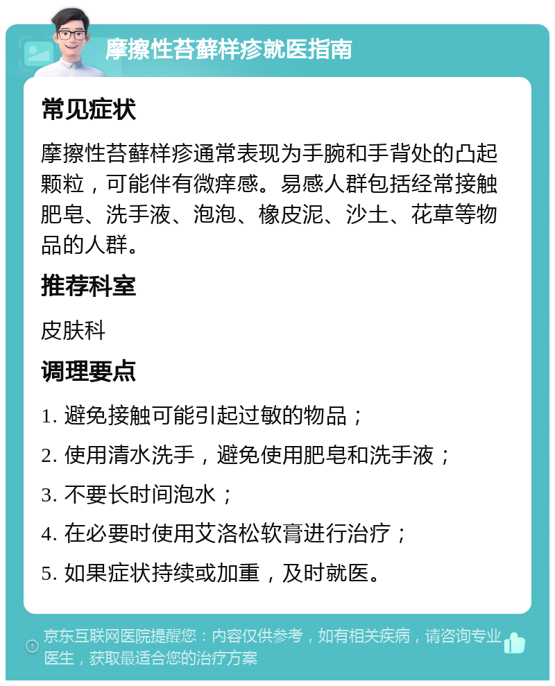 摩擦性苔藓样疹就医指南 常见症状 摩擦性苔藓样疹通常表现为手腕和手背处的凸起颗粒，可能伴有微痒感。易感人群包括经常接触肥皂、洗手液、泡泡、橡皮泥、沙土、花草等物品的人群。 推荐科室 皮肤科 调理要点 1. 避免接触可能引起过敏的物品； 2. 使用清水洗手，避免使用肥皂和洗手液； 3. 不要长时间泡水； 4. 在必要时使用艾洛松软膏进行治疗； 5. 如果症状持续或加重，及时就医。