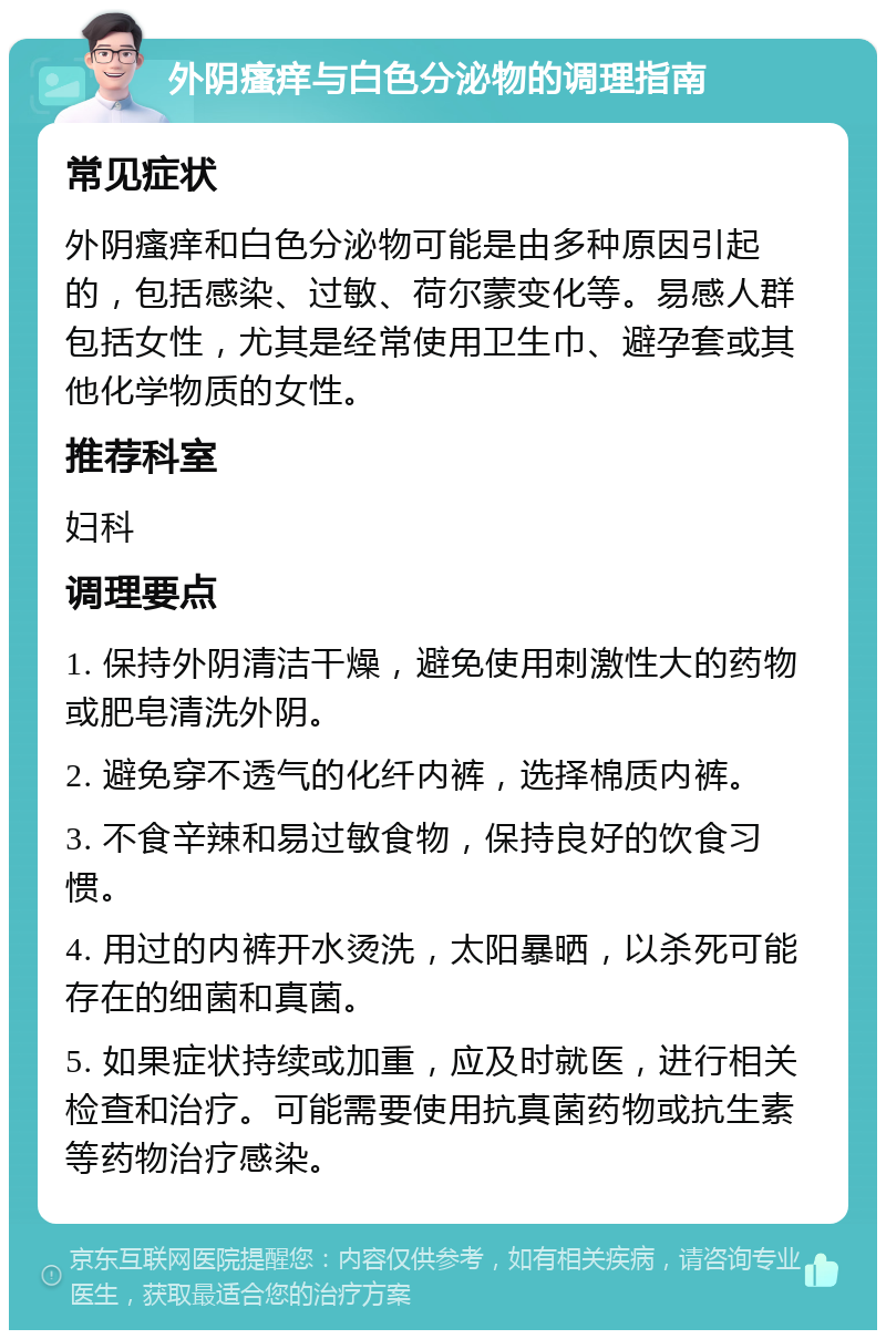 外阴瘙痒与白色分泌物的调理指南 常见症状 外阴瘙痒和白色分泌物可能是由多种原因引起的，包括感染、过敏、荷尔蒙变化等。易感人群包括女性，尤其是经常使用卫生巾、避孕套或其他化学物质的女性。 推荐科室 妇科 调理要点 1. 保持外阴清洁干燥，避免使用刺激性大的药物或肥皂清洗外阴。 2. 避免穿不透气的化纤内裤，选择棉质内裤。 3. 不食辛辣和易过敏食物，保持良好的饮食习惯。 4. 用过的内裤开水烫洗，太阳暴晒，以杀死可能存在的细菌和真菌。 5. 如果症状持续或加重，应及时就医，进行相关检查和治疗。可能需要使用抗真菌药物或抗生素等药物治疗感染。