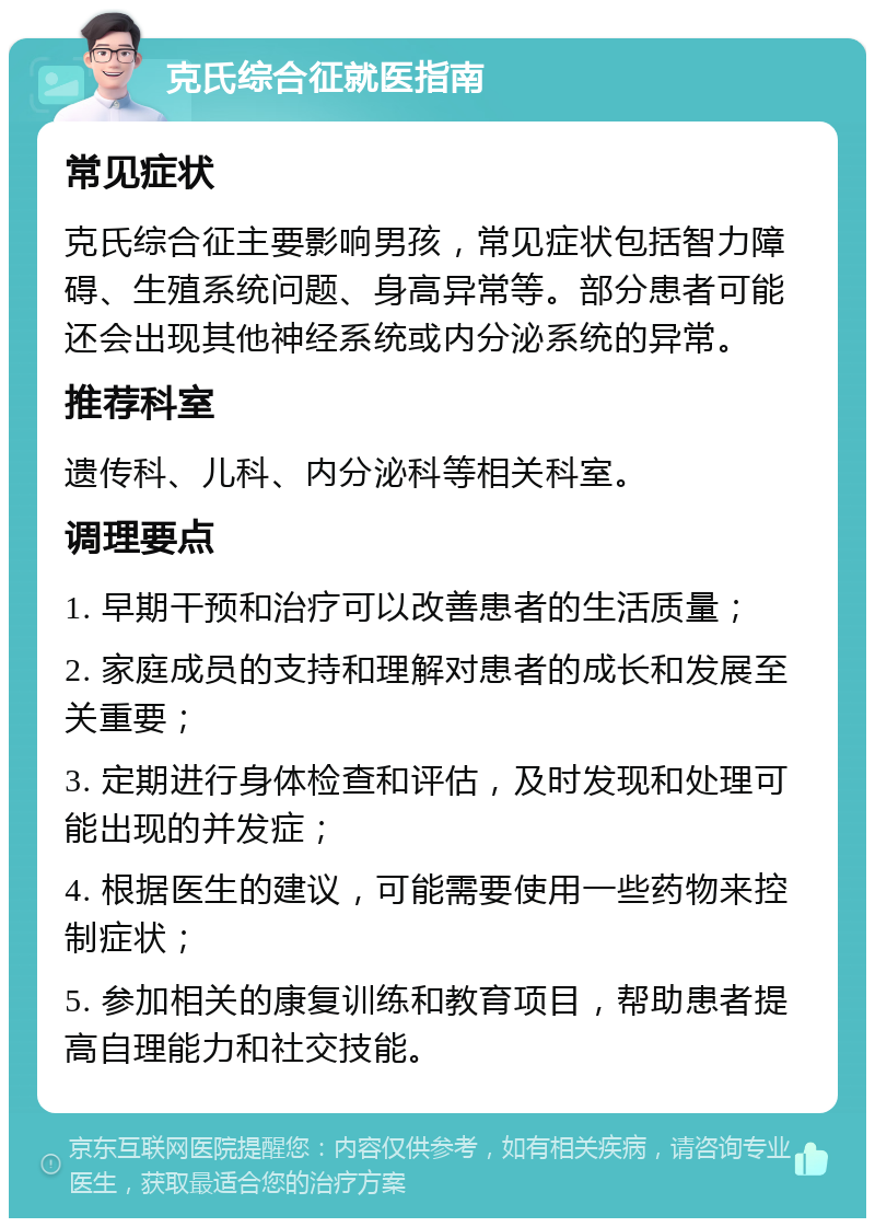 克氏综合征就医指南 常见症状 克氏综合征主要影响男孩，常见症状包括智力障碍、生殖系统问题、身高异常等。部分患者可能还会出现其他神经系统或内分泌系统的异常。 推荐科室 遗传科、儿科、内分泌科等相关科室。 调理要点 1. 早期干预和治疗可以改善患者的生活质量； 2. 家庭成员的支持和理解对患者的成长和发展至关重要； 3. 定期进行身体检查和评估，及时发现和处理可能出现的并发症； 4. 根据医生的建议，可能需要使用一些药物来控制症状； 5. 参加相关的康复训练和教育项目，帮助患者提高自理能力和社交技能。