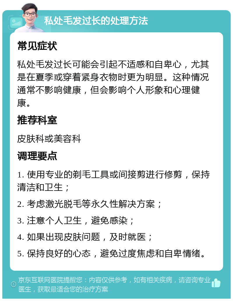 私处毛发过长的处理方法 常见症状 私处毛发过长可能会引起不适感和自卑心，尤其是在夏季或穿着紧身衣物时更为明显。这种情况通常不影响健康，但会影响个人形象和心理健康。 推荐科室 皮肤科或美容科 调理要点 1. 使用专业的剃毛工具或间接剪进行修剪，保持清洁和卫生； 2. 考虑激光脱毛等永久性解决方案； 3. 注意个人卫生，避免感染； 4. 如果出现皮肤问题，及时就医； 5. 保持良好的心态，避免过度焦虑和自卑情绪。