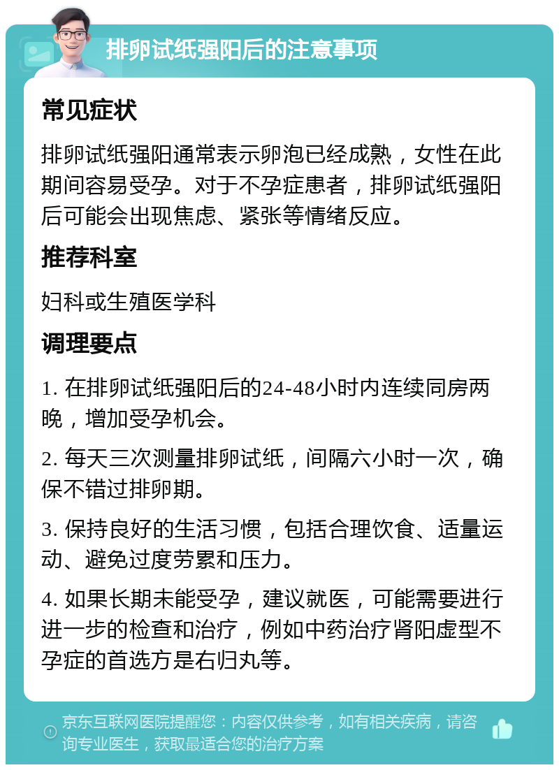 排卵试纸强阳后的注意事项 常见症状 排卵试纸强阳通常表示卵泡已经成熟，女性在此期间容易受孕。对于不孕症患者，排卵试纸强阳后可能会出现焦虑、紧张等情绪反应。 推荐科室 妇科或生殖医学科 调理要点 1. 在排卵试纸强阳后的24-48小时内连续同房两晚，增加受孕机会。 2. 每天三次测量排卵试纸，间隔六小时一次，确保不错过排卵期。 3. 保持良好的生活习惯，包括合理饮食、适量运动、避免过度劳累和压力。 4. 如果长期未能受孕，建议就医，可能需要进行进一步的检查和治疗，例如中药治疗肾阳虚型不孕症的首选方是右归丸等。