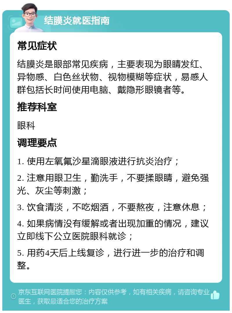 结膜炎就医指南 常见症状 结膜炎是眼部常见疾病，主要表现为眼睛发红、异物感、白色丝状物、视物模糊等症状，易感人群包括长时间使用电脑、戴隐形眼镜者等。 推荐科室 眼科 调理要点 1. 使用左氧氟沙星滴眼液进行抗炎治疗； 2. 注意用眼卫生，勤洗手，不要揉眼睛，避免强光、灰尘等刺激； 3. 饮食清淡，不吃烟酒，不要熬夜，注意休息； 4. 如果病情没有缓解或者出现加重的情况，建议立即线下公立医院眼科就诊； 5. 用药4天后上线复诊，进行进一步的治疗和调整。