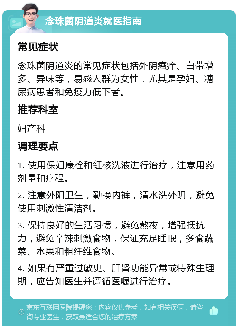 念珠菌阴道炎就医指南 常见症状 念珠菌阴道炎的常见症状包括外阴瘙痒、白带增多、异味等，易感人群为女性，尤其是孕妇、糖尿病患者和免疫力低下者。 推荐科室 妇产科 调理要点 1. 使用保妇康栓和红核洗液进行治疗，注意用药剂量和疗程。 2. 注意外阴卫生，勤换内裤，清水洗外阴，避免使用刺激性清洁剂。 3. 保持良好的生活习惯，避免熬夜，增强抵抗力，避免辛辣刺激食物，保证充足睡眠，多食蔬菜、水果和粗纤维食物。 4. 如果有严重过敏史、肝肾功能异常或特殊生理期，应告知医生并遵循医嘱进行治疗。