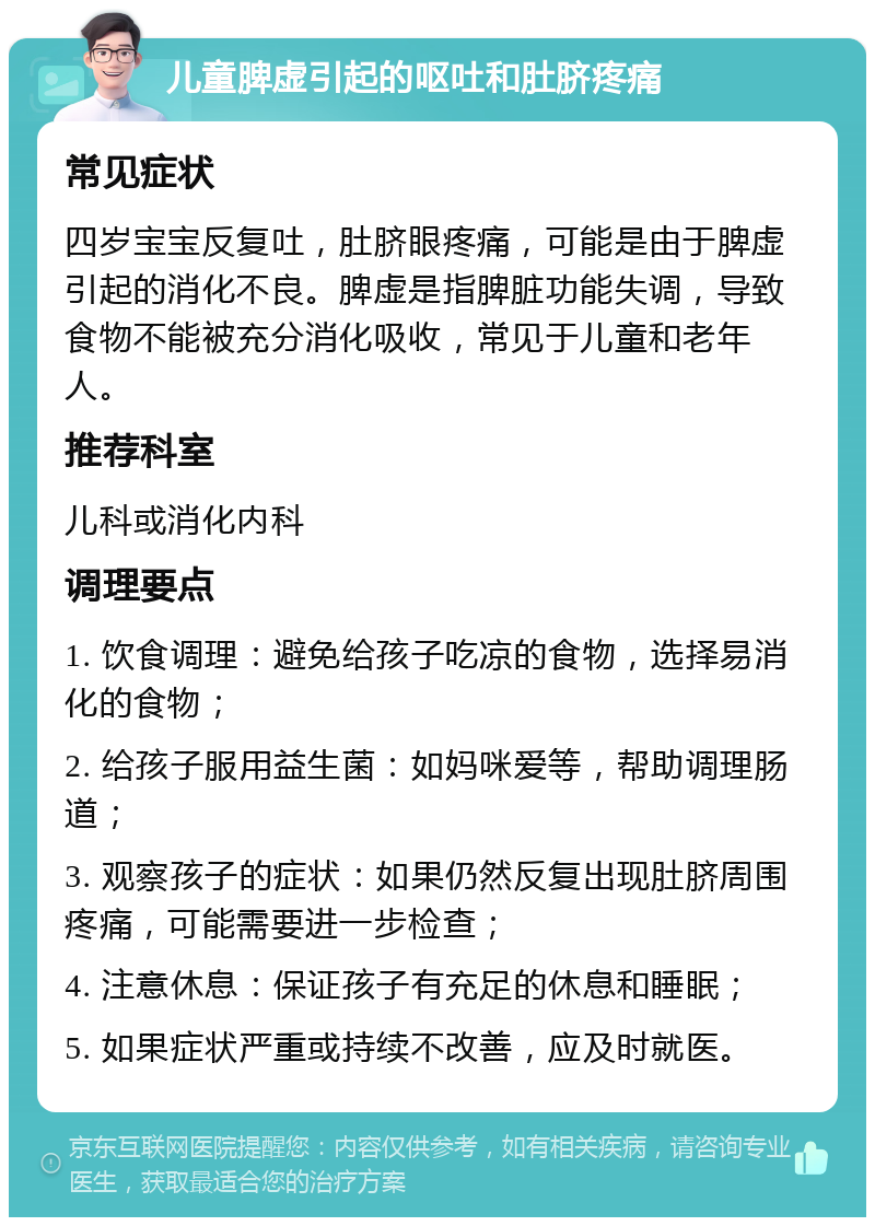 儿童脾虚引起的呕吐和肚脐疼痛 常见症状 四岁宝宝反复吐，肚脐眼疼痛，可能是由于脾虚引起的消化不良。脾虚是指脾脏功能失调，导致食物不能被充分消化吸收，常见于儿童和老年人。 推荐科室 儿科或消化内科 调理要点 1. 饮食调理：避免给孩子吃凉的食物，选择易消化的食物； 2. 给孩子服用益生菌：如妈咪爱等，帮助调理肠道； 3. 观察孩子的症状：如果仍然反复出现肚脐周围疼痛，可能需要进一步检查； 4. 注意休息：保证孩子有充足的休息和睡眠； 5. 如果症状严重或持续不改善，应及时就医。