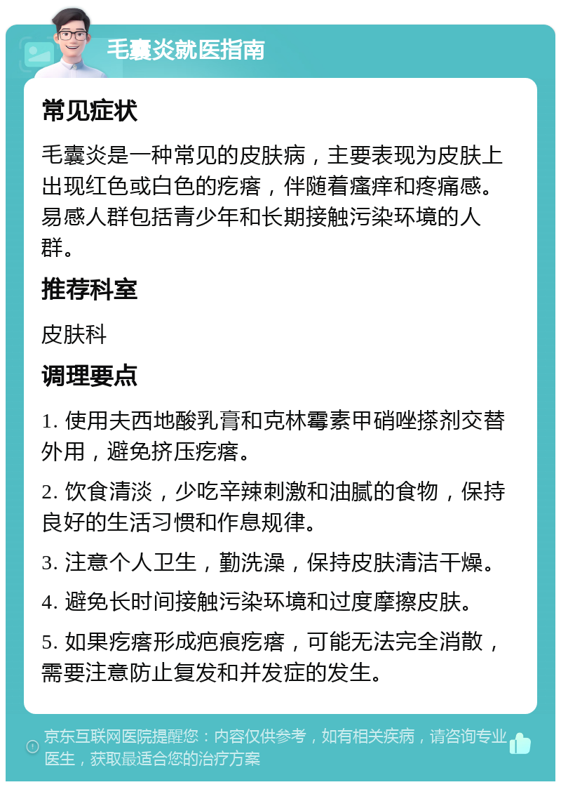 毛囊炎就医指南 常见症状 毛囊炎是一种常见的皮肤病，主要表现为皮肤上出现红色或白色的疙瘩，伴随着瘙痒和疼痛感。易感人群包括青少年和长期接触污染环境的人群。 推荐科室 皮肤科 调理要点 1. 使用夫西地酸乳膏和克林霉素甲硝唑搽剂交替外用，避免挤压疙瘩。 2. 饮食清淡，少吃辛辣刺激和油腻的食物，保持良好的生活习惯和作息规律。 3. 注意个人卫生，勤洗澡，保持皮肤清洁干燥。 4. 避免长时间接触污染环境和过度摩擦皮肤。 5. 如果疙瘩形成疤痕疙瘩，可能无法完全消散，需要注意防止复发和并发症的发生。