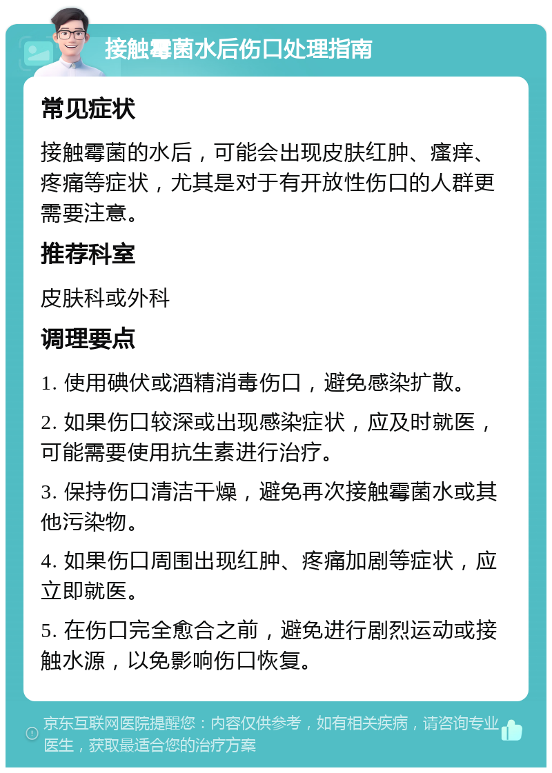 接触霉菌水后伤口处理指南 常见症状 接触霉菌的水后，可能会出现皮肤红肿、瘙痒、疼痛等症状，尤其是对于有开放性伤口的人群更需要注意。 推荐科室 皮肤科或外科 调理要点 1. 使用碘伏或酒精消毒伤口，避免感染扩散。 2. 如果伤口较深或出现感染症状，应及时就医，可能需要使用抗生素进行治疗。 3. 保持伤口清洁干燥，避免再次接触霉菌水或其他污染物。 4. 如果伤口周围出现红肿、疼痛加剧等症状，应立即就医。 5. 在伤口完全愈合之前，避免进行剧烈运动或接触水源，以免影响伤口恢复。