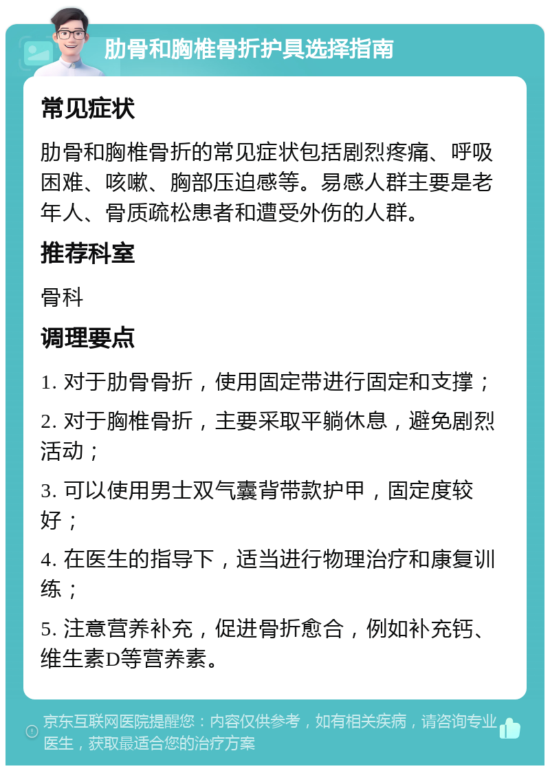 肋骨和胸椎骨折护具选择指南 常见症状 肋骨和胸椎骨折的常见症状包括剧烈疼痛、呼吸困难、咳嗽、胸部压迫感等。易感人群主要是老年人、骨质疏松患者和遭受外伤的人群。 推荐科室 骨科 调理要点 1. 对于肋骨骨折，使用固定带进行固定和支撑； 2. 对于胸椎骨折，主要采取平躺休息，避免剧烈活动； 3. 可以使用男士双气囊背带款护甲，固定度较好； 4. 在医生的指导下，适当进行物理治疗和康复训练； 5. 注意营养补充，促进骨折愈合，例如补充钙、维生素D等营养素。