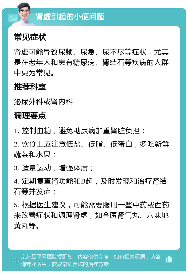 肾虚引起的小便问题 常见症状 肾虚可能导致尿频、尿急、尿不尽等症状，尤其是在老年人和患有糖尿病、肾结石等疾病的人群中更为常见。 推荐科室 泌尿外科或肾内科 调理要点 1. 控制血糖，避免糖尿病加重肾脏负担； 2. 饮食上应注意低盐、低脂、低蛋白，多吃新鲜蔬菜和水果； 3. 适量运动，增强体质； 4. 定期复查肾功能和B超，及时发现和治疗肾结石等并发症； 5. 根据医生建议，可能需要服用一些中药或西药来改善症状和调理肾虚，如金匮肾气丸、六味地黄丸等。