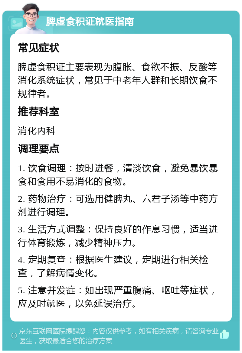 脾虚食积证就医指南 常见症状 脾虚食积证主要表现为腹胀、食欲不振、反酸等消化系统症状，常见于中老年人群和长期饮食不规律者。 推荐科室 消化内科 调理要点 1. 饮食调理：按时进餐，清淡饮食，避免暴饮暴食和食用不易消化的食物。 2. 药物治疗：可选用健脾丸、六君子汤等中药方剂进行调理。 3. 生活方式调整：保持良好的作息习惯，适当进行体育锻炼，减少精神压力。 4. 定期复查：根据医生建议，定期进行相关检查，了解病情变化。 5. 注意并发症：如出现严重腹痛、呕吐等症状，应及时就医，以免延误治疗。