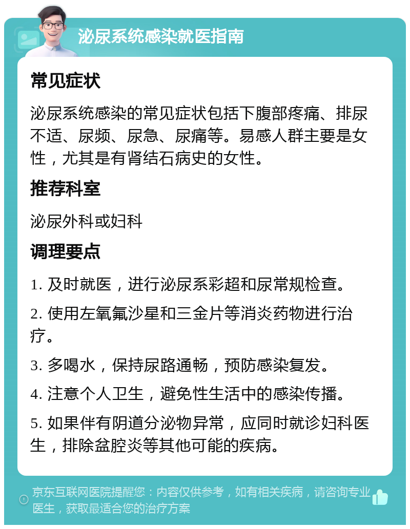 泌尿系统感染就医指南 常见症状 泌尿系统感染的常见症状包括下腹部疼痛、排尿不适、尿频、尿急、尿痛等。易感人群主要是女性，尤其是有肾结石病史的女性。 推荐科室 泌尿外科或妇科 调理要点 1. 及时就医，进行泌尿系彩超和尿常规检查。 2. 使用左氧氟沙星和三金片等消炎药物进行治疗。 3. 多喝水，保持尿路通畅，预防感染复发。 4. 注意个人卫生，避免性生活中的感染传播。 5. 如果伴有阴道分泌物异常，应同时就诊妇科医生，排除盆腔炎等其他可能的疾病。