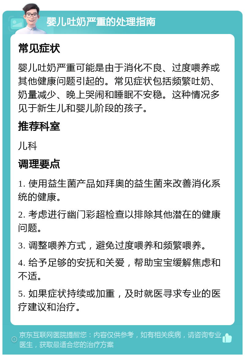 婴儿吐奶严重的处理指南 常见症状 婴儿吐奶严重可能是由于消化不良、过度喂养或其他健康问题引起的。常见症状包括频繁吐奶、奶量减少、晚上哭闹和睡眠不安稳。这种情况多见于新生儿和婴儿阶段的孩子。 推荐科室 儿科 调理要点 1. 使用益生菌产品如拜奥的益生菌来改善消化系统的健康。 2. 考虑进行幽门彩超检查以排除其他潜在的健康问题。 3. 调整喂养方式，避免过度喂养和频繁喂养。 4. 给予足够的安抚和关爱，帮助宝宝缓解焦虑和不适。 5. 如果症状持续或加重，及时就医寻求专业的医疗建议和治疗。