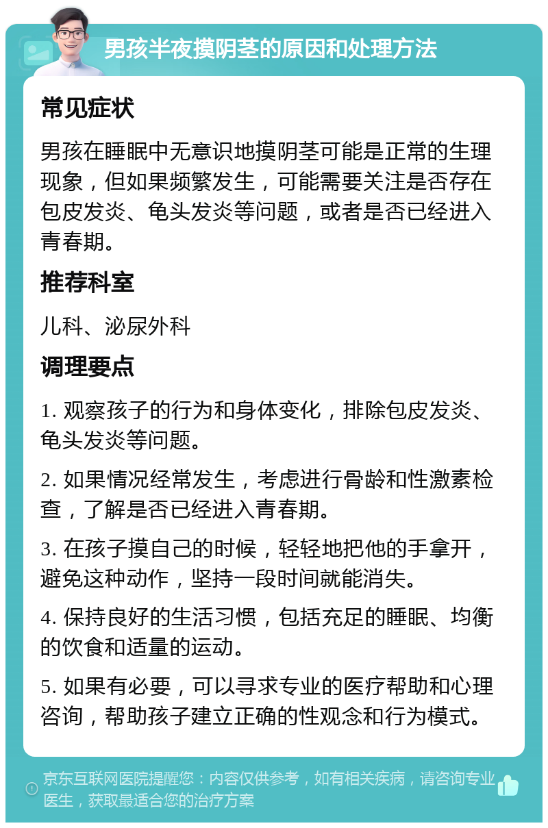 男孩半夜摸阴茎的原因和处理方法 常见症状 男孩在睡眠中无意识地摸阴茎可能是正常的生理现象，但如果频繁发生，可能需要关注是否存在包皮发炎、龟头发炎等问题，或者是否已经进入青春期。 推荐科室 儿科、泌尿外科 调理要点 1. 观察孩子的行为和身体变化，排除包皮发炎、龟头发炎等问题。 2. 如果情况经常发生，考虑进行骨龄和性激素检查，了解是否已经进入青春期。 3. 在孩子摸自己的时候，轻轻地把他的手拿开，避免这种动作，坚持一段时间就能消失。 4. 保持良好的生活习惯，包括充足的睡眠、均衡的饮食和适量的运动。 5. 如果有必要，可以寻求专业的医疗帮助和心理咨询，帮助孩子建立正确的性观念和行为模式。