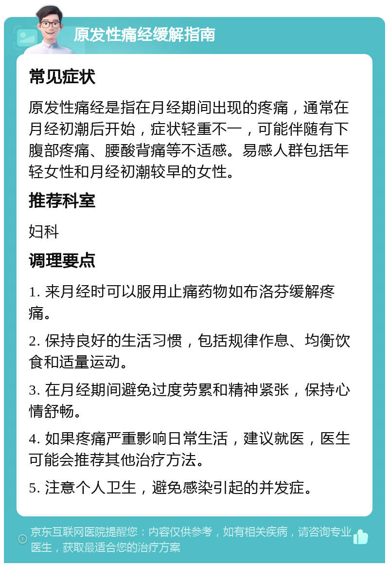 原发性痛经缓解指南 常见症状 原发性痛经是指在月经期间出现的疼痛，通常在月经初潮后开始，症状轻重不一，可能伴随有下腹部疼痛、腰酸背痛等不适感。易感人群包括年轻女性和月经初潮较早的女性。 推荐科室 妇科 调理要点 1. 来月经时可以服用止痛药物如布洛芬缓解疼痛。 2. 保持良好的生活习惯，包括规律作息、均衡饮食和适量运动。 3. 在月经期间避免过度劳累和精神紧张，保持心情舒畅。 4. 如果疼痛严重影响日常生活，建议就医，医生可能会推荐其他治疗方法。 5. 注意个人卫生，避免感染引起的并发症。