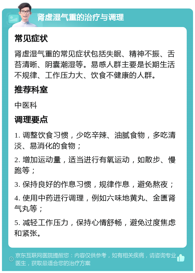 肾虚湿气重的治疗与调理 常见症状 肾虚湿气重的常见症状包括失眠、精神不振、舌苔清晰、阴囊潮湿等。易感人群主要是长期生活不规律、工作压力大、饮食不健康的人群。 推荐科室 中医科 调理要点 1. 调整饮食习惯，少吃辛辣、油腻食物，多吃清淡、易消化的食物； 2. 增加运动量，适当进行有氧运动，如散步、慢跑等； 3. 保持良好的作息习惯，规律作息，避免熬夜； 4. 使用中药进行调理，例如六味地黄丸、金匮肾气丸等； 5. 减轻工作压力，保持心情舒畅，避免过度焦虑和紧张。