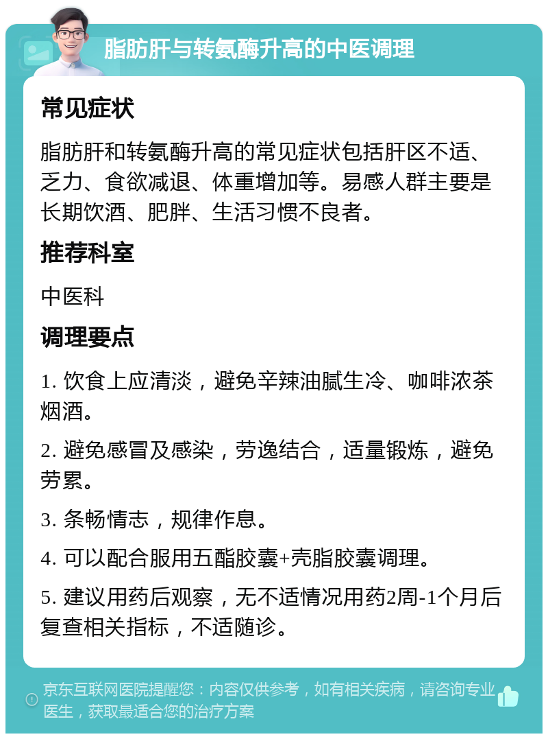 脂肪肝与转氨酶升高的中医调理 常见症状 脂肪肝和转氨酶升高的常见症状包括肝区不适、乏力、食欲减退、体重增加等。易感人群主要是长期饮酒、肥胖、生活习惯不良者。 推荐科室 中医科 调理要点 1. 饮食上应清淡，避免辛辣油腻生冷、咖啡浓茶烟酒。 2. 避免感冒及感染，劳逸结合，适量锻炼，避免劳累。 3. 条畅情志，规律作息。 4. 可以配合服用五酯胶囊+壳脂胶囊调理。 5. 建议用药后观察，无不适情况用药2周-1个月后复查相关指标，不适随诊。