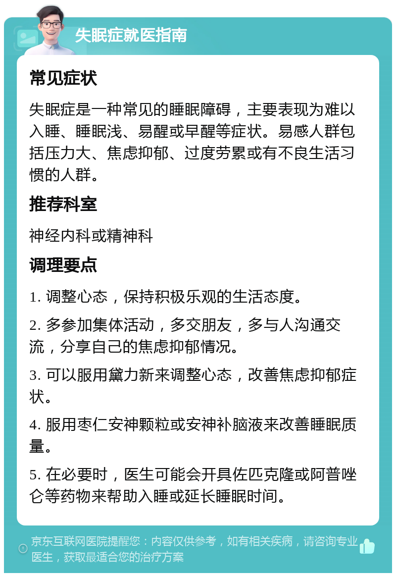 失眠症就医指南 常见症状 失眠症是一种常见的睡眠障碍，主要表现为难以入睡、睡眠浅、易醒或早醒等症状。易感人群包括压力大、焦虑抑郁、过度劳累或有不良生活习惯的人群。 推荐科室 神经内科或精神科 调理要点 1. 调整心态，保持积极乐观的生活态度。 2. 多参加集体活动，多交朋友，多与人沟通交流，分享自己的焦虑抑郁情况。 3. 可以服用黛力新来调整心态，改善焦虑抑郁症状。 4. 服用枣仁安神颗粒或安神补脑液来改善睡眠质量。 5. 在必要时，医生可能会开具佐匹克隆或阿普唑仑等药物来帮助入睡或延长睡眠时间。