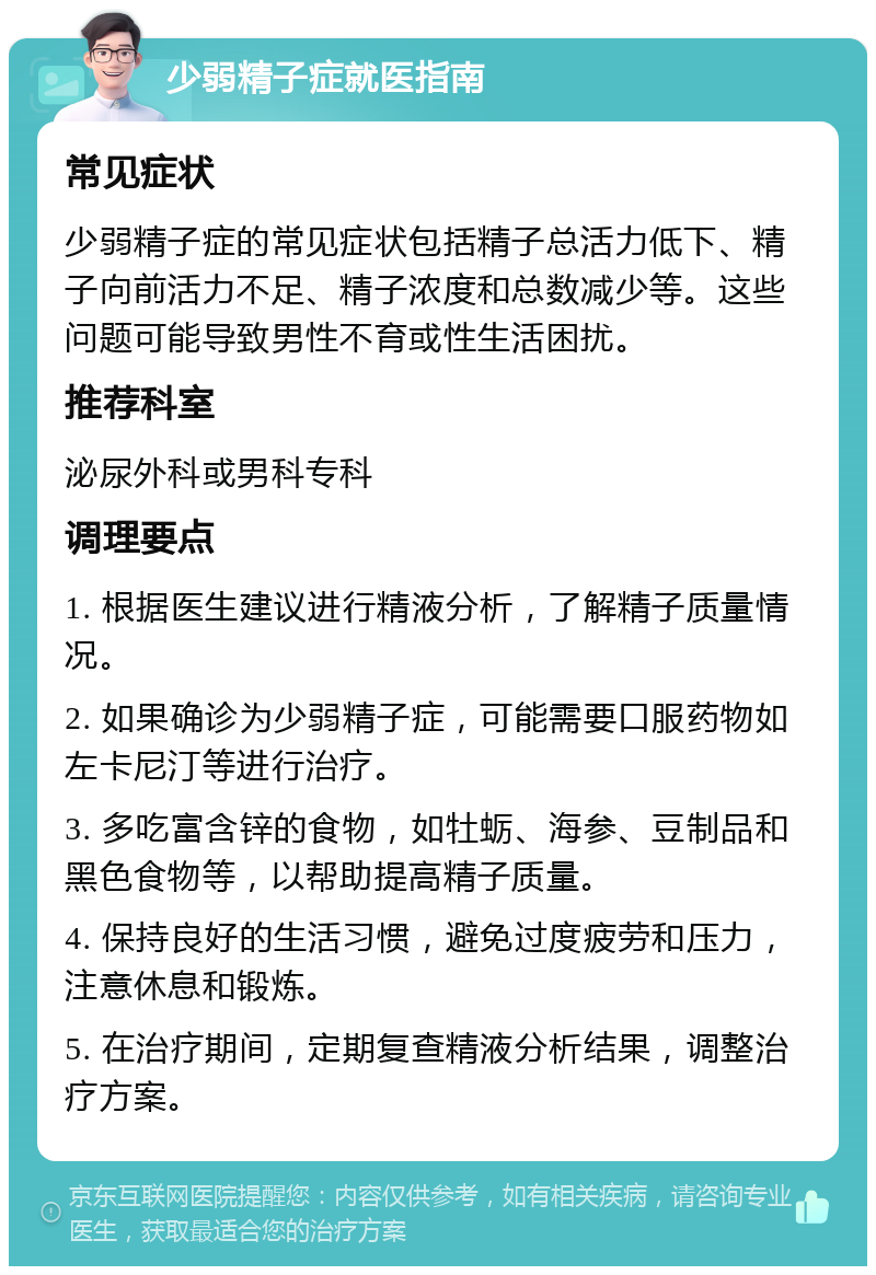 少弱精子症就医指南 常见症状 少弱精子症的常见症状包括精子总活力低下、精子向前活力不足、精子浓度和总数减少等。这些问题可能导致男性不育或性生活困扰。 推荐科室 泌尿外科或男科专科 调理要点 1. 根据医生建议进行精液分析，了解精子质量情况。 2. 如果确诊为少弱精子症，可能需要口服药物如左卡尼汀等进行治疗。 3. 多吃富含锌的食物，如牡蛎、海参、豆制品和黑色食物等，以帮助提高精子质量。 4. 保持良好的生活习惯，避免过度疲劳和压力，注意休息和锻炼。 5. 在治疗期间，定期复查精液分析结果，调整治疗方案。