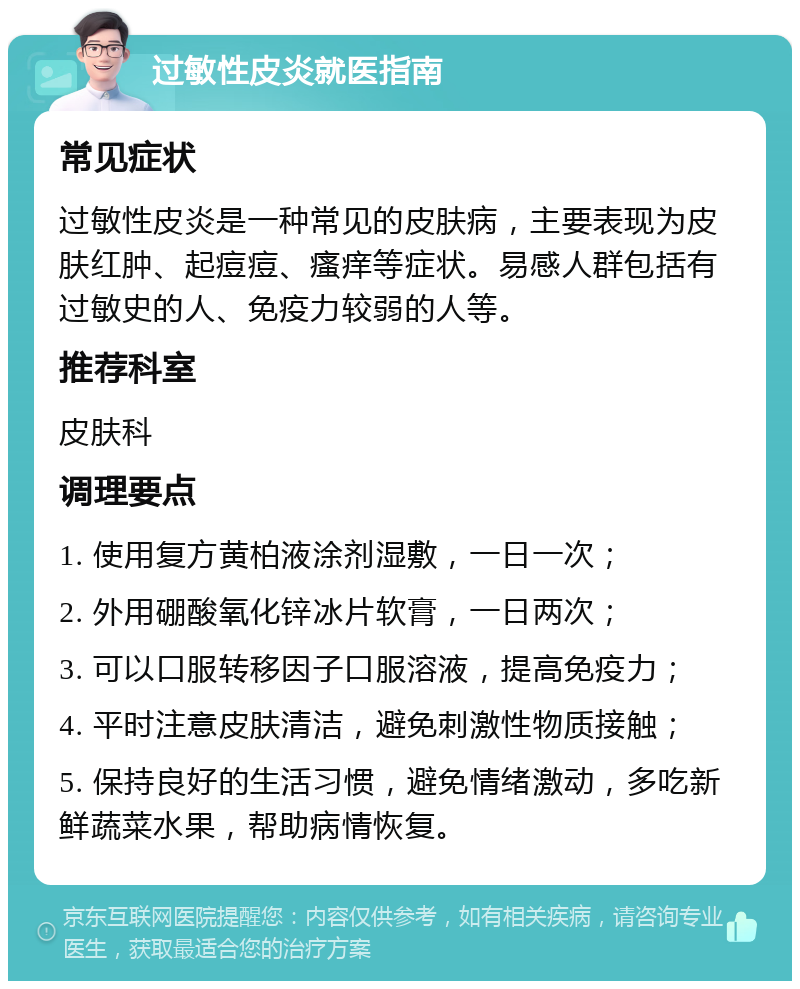 过敏性皮炎就医指南 常见症状 过敏性皮炎是一种常见的皮肤病，主要表现为皮肤红肿、起痘痘、瘙痒等症状。易感人群包括有过敏史的人、免疫力较弱的人等。 推荐科室 皮肤科 调理要点 1. 使用复方黄柏液涂剂湿敷，一日一次； 2. 外用硼酸氧化锌冰片软膏，一日两次； 3. 可以口服转移因子口服溶液，提高免疫力； 4. 平时注意皮肤清洁，避免刺激性物质接触； 5. 保持良好的生活习惯，避免情绪激动，多吃新鲜蔬菜水果，帮助病情恢复。