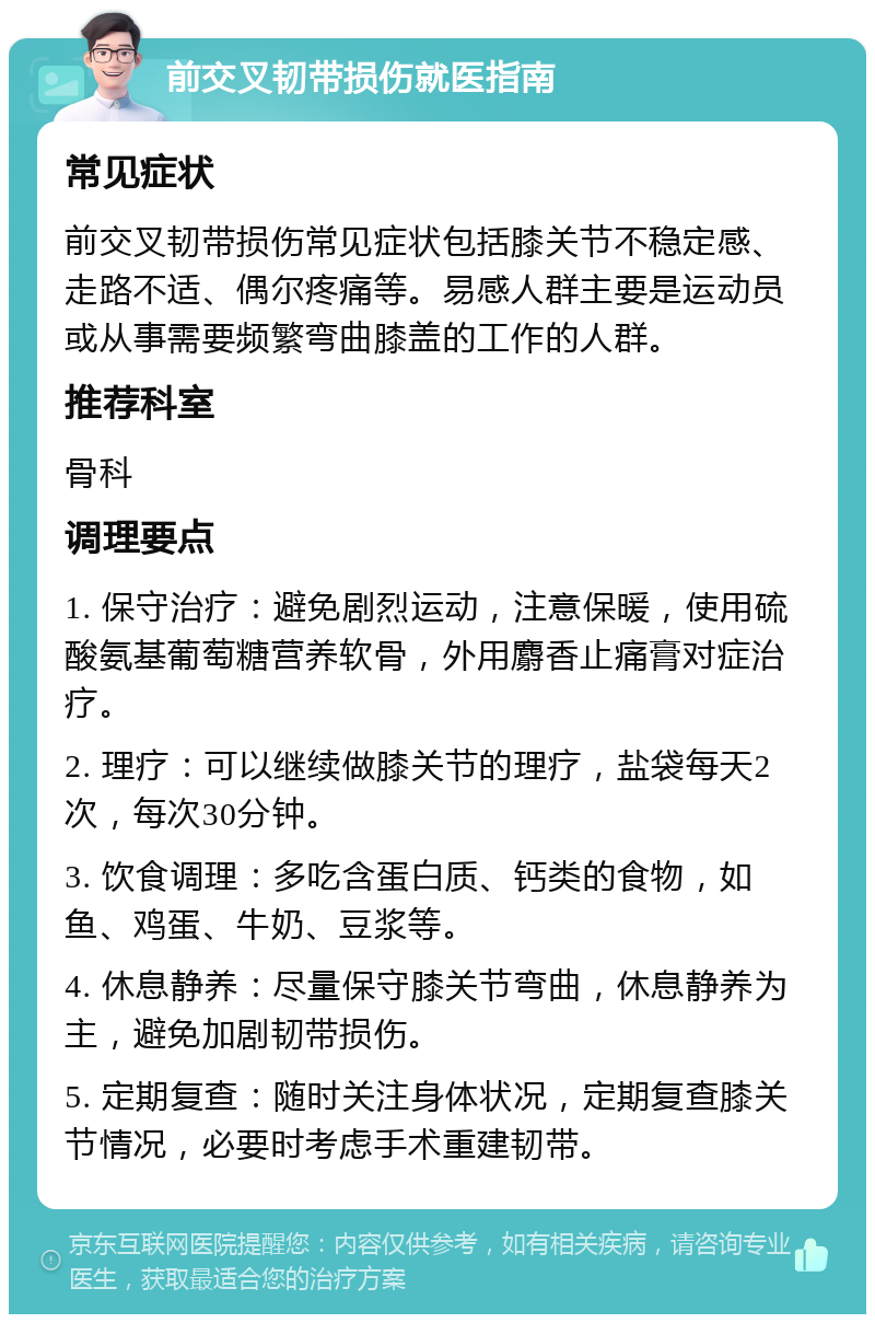 前交叉韧带损伤就医指南 常见症状 前交叉韧带损伤常见症状包括膝关节不稳定感、走路不适、偶尔疼痛等。易感人群主要是运动员或从事需要频繁弯曲膝盖的工作的人群。 推荐科室 骨科 调理要点 1. 保守治疗：避免剧烈运动，注意保暖，使用硫酸氨基葡萄糖营养软骨，外用麝香止痛膏对症治疗。 2. 理疗：可以继续做膝关节的理疗，盐袋每天2次，每次30分钟。 3. 饮食调理：多吃含蛋白质、钙类的食物，如鱼、鸡蛋、牛奶、豆浆等。 4. 休息静养：尽量保守膝关节弯曲，休息静养为主，避免加剧韧带损伤。 5. 定期复查：随时关注身体状况，定期复查膝关节情况，必要时考虑手术重建韧带。