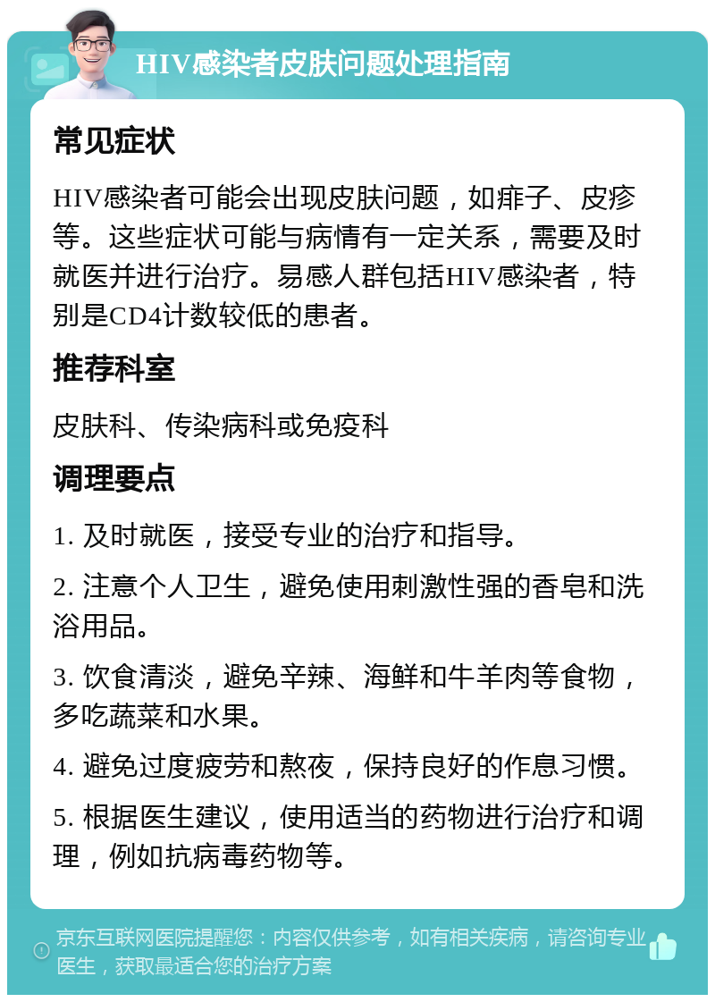 HIV感染者皮肤问题处理指南 常见症状 HIV感染者可能会出现皮肤问题，如痱子、皮疹等。这些症状可能与病情有一定关系，需要及时就医并进行治疗。易感人群包括HIV感染者，特别是CD4计数较低的患者。 推荐科室 皮肤科、传染病科或免疫科 调理要点 1. 及时就医，接受专业的治疗和指导。 2. 注意个人卫生，避免使用刺激性强的香皂和洗浴用品。 3. 饮食清淡，避免辛辣、海鲜和牛羊肉等食物，多吃蔬菜和水果。 4. 避免过度疲劳和熬夜，保持良好的作息习惯。 5. 根据医生建议，使用适当的药物进行治疗和调理，例如抗病毒药物等。