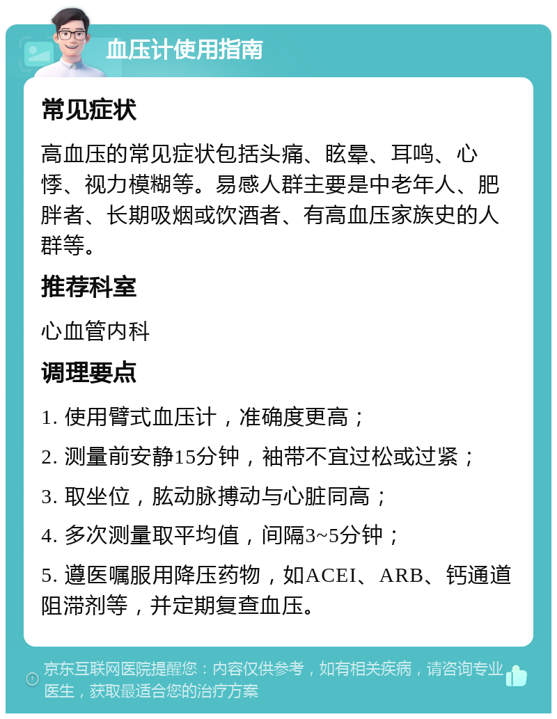 血压计使用指南 常见症状 高血压的常见症状包括头痛、眩晕、耳鸣、心悸、视力模糊等。易感人群主要是中老年人、肥胖者、长期吸烟或饮酒者、有高血压家族史的人群等。 推荐科室 心血管内科 调理要点 1. 使用臂式血压计，准确度更高； 2. 测量前安静15分钟，袖带不宜过松或过紧； 3. 取坐位，肱动脉搏动与心脏同高； 4. 多次测量取平均值，间隔3~5分钟； 5. 遵医嘱服用降压药物，如ACEI、ARB、钙通道阻滞剂等，并定期复查血压。