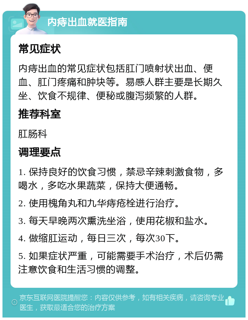 内痔出血就医指南 常见症状 内痔出血的常见症状包括肛门喷射状出血、便血、肛门疼痛和肿块等。易感人群主要是长期久坐、饮食不规律、便秘或腹泻频繁的人群。 推荐科室 肛肠科 调理要点 1. 保持良好的饮食习惯，禁忌辛辣刺激食物，多喝水，多吃水果蔬菜，保持大便通畅。 2. 使用槐角丸和九华痔疮栓进行治疗。 3. 每天早晚两次熏洗坐浴，使用花椒和盐水。 4. 做缩肛运动，每日三次，每次30下。 5. 如果症状严重，可能需要手术治疗，术后仍需注意饮食和生活习惯的调整。