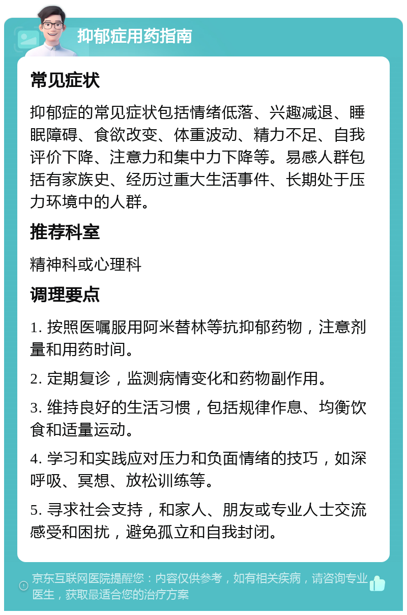 抑郁症用药指南 常见症状 抑郁症的常见症状包括情绪低落、兴趣减退、睡眠障碍、食欲改变、体重波动、精力不足、自我评价下降、注意力和集中力下降等。易感人群包括有家族史、经历过重大生活事件、长期处于压力环境中的人群。 推荐科室 精神科或心理科 调理要点 1. 按照医嘱服用阿米替林等抗抑郁药物，注意剂量和用药时间。 2. 定期复诊，监测病情变化和药物副作用。 3. 维持良好的生活习惯，包括规律作息、均衡饮食和适量运动。 4. 学习和实践应对压力和负面情绪的技巧，如深呼吸、冥想、放松训练等。 5. 寻求社会支持，和家人、朋友或专业人士交流感受和困扰，避免孤立和自我封闭。