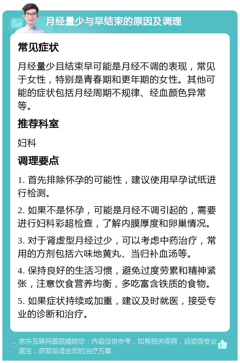 月经量少与早结束的原因及调理 常见症状 月经量少且结束早可能是月经不调的表现，常见于女性，特别是青春期和更年期的女性。其他可能的症状包括月经周期不规律、经血颜色异常等。 推荐科室 妇科 调理要点 1. 首先排除怀孕的可能性，建议使用早孕试纸进行检测。 2. 如果不是怀孕，可能是月经不调引起的，需要进行妇科彩超检查，了解内膜厚度和卵巢情况。 3. 对于肾虚型月经过少，可以考虑中药治疗，常用的方剂包括六味地黄丸、当归补血汤等。 4. 保持良好的生活习惯，避免过度劳累和精神紧张，注意饮食营养均衡，多吃富含铁质的食物。 5. 如果症状持续或加重，建议及时就医，接受专业的诊断和治疗。